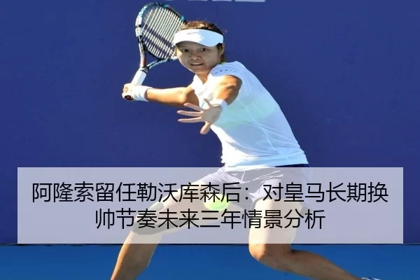 阿隆索留任勒沃库森后：对皇马长期换帅节奏未来三年情景分析
